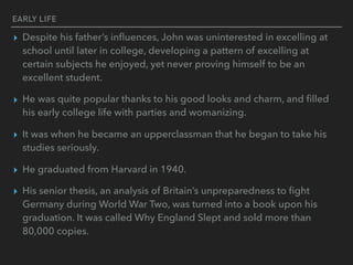 EARLY LIFE
▸ Despite his father’s inﬂuences, John was uninterested in excelling at
school until later in college, developing a pattern of excelling at
certain subjects he enjoyed, yet never proving himself to be an
excellent student.
▸ He was quite popular thanks to his good looks and charm, and ﬁlled
his early college life with parties and womanizing.
▸ It was when he became an upperclassman that he began to take his
studies seriously.
▸ He graduated from Harvard in 1940.
▸ His senior thesis, an analysis of Britain’s unpreparedness to ﬁght
Germany during World War Two, was turned into a book upon his
graduation. It was called Why England Slept and sold more than
80,000 copies.
 