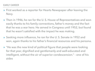 EARLY CAREER
▸ First worked as a reporter for Hearts Newspaper after leaving the
Navy.
▸ Then in 1946, he ran for the U. S. House of Representatives and won
easily thanks to his family connections, father’s money and the fact
that he was a war hero. He served in Congress until 1952, but found
that he wasn’t satisﬁed with the impact he was making.
▸ Seeking more inﬂuence, he ran for the U. S. Senate in 1952 and
won, again thanks to his father’s ﬁnancial resources and his persona.
▸ "He was the new kind of political ﬁgure that people were looking
for that year, digniﬁed and gentlemanly and well-educated and
intelligent, without the air of superior condescension.” - one of his
aides
 