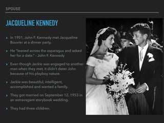 SPOUSE
JACQUELINE KENNEDY
▸ In 1951, John F. Kennedy met Jacqueline
Bouvier at a dinner party.
▸ He “leaned across the asparagus and asked
her for a date.” - John F. Kennedy
▸ Even though Jackie was engaged to another
man when they met, it didn’t deter John
because of his playboy nature.
▸ Jackie was beautiful, intelligent,
accomplished and wanted a family.
▸ They got married on September 12, 1953 in
an extravagant storybook wedding.
▸ They had three children.
 