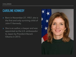 CHILDREN
CAROLINE KENNEDY
▸ Born in November 27, 1957, she is
the ﬁrst and only surviving child of
John F. Kennedy.
▸ She is an author, a lawyer and was
appointed as the U.S. ambassador
to Japan by President Barack
Obama in 2013.
 
