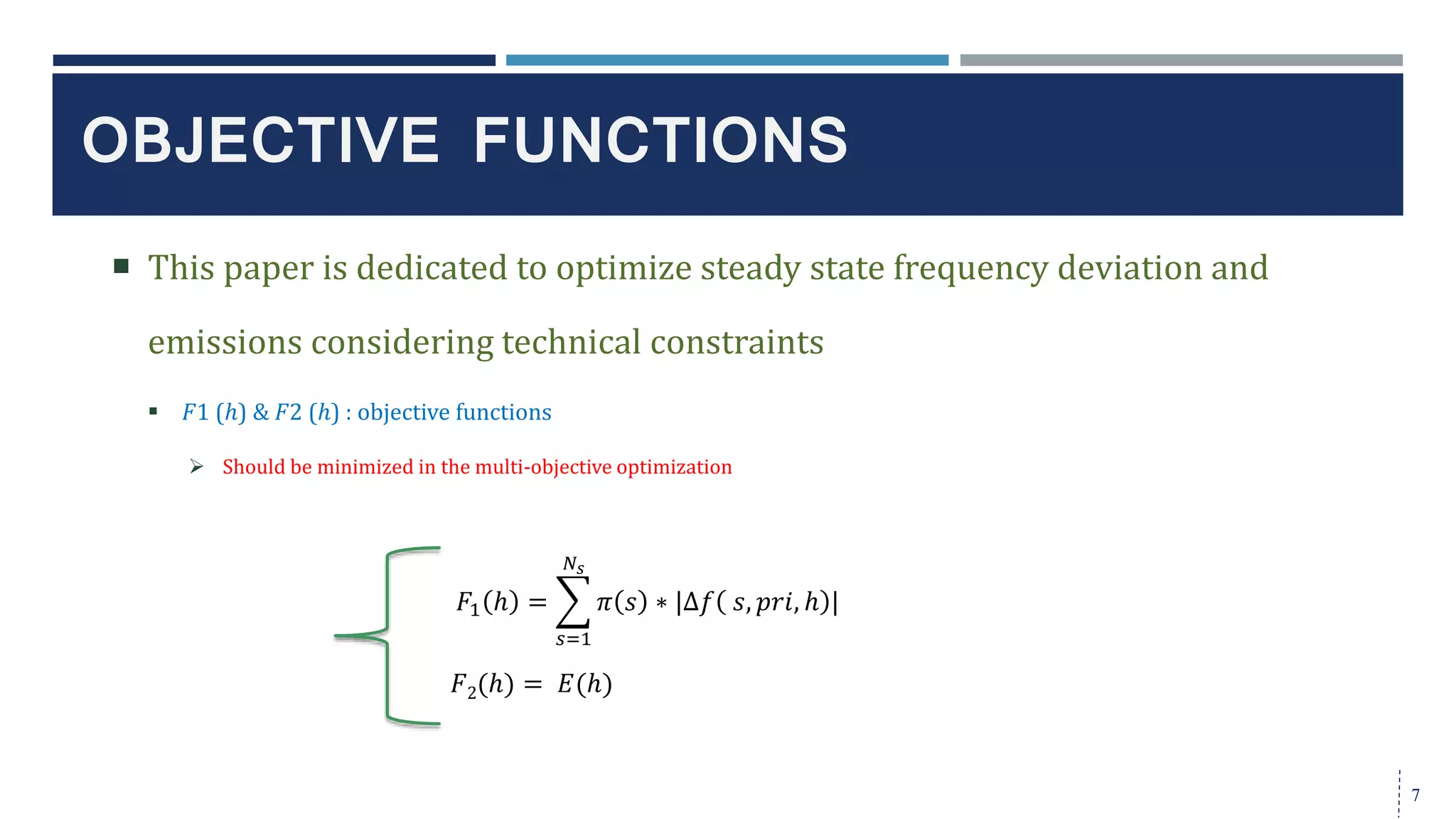  This paper is dedicated to optimize steady state frequency deviation and
emissions considering technical constraints
 𝐹1 (ℎ) & 𝐹2 (ℎ) : objective functions
 Should be minimized in the multi-objective optimization
OBJECTIVE FUNCTIONS
7
𝐹1 ℎ =
𝑠=1
𝑁𝑠
𝜋 𝑠 ∗ |∆𝑓 𝑠, 𝑝𝑟𝑖, ℎ |
𝐹2(ℎ) = 𝐸(ℎ)
 