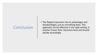 Conclusion
• The flipped classroom has its advantages and
disadvantages, just as everything does. This
approach can be effective in the right setting. A
teacher knows their classroom best and should
decide accordingly
 