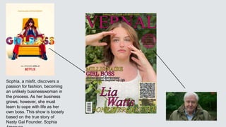 Sophia, a misfit, discovers a
passion for fashion, becoming
an unlikely businesswoman in
the process. As her business
grows, however, she must
learn to cope with life as her
own boss. This show is loosely
based on the true story of
Nasty Gal Founder, Sophia
 