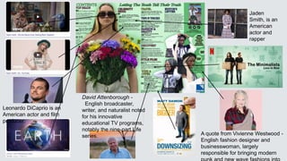 A quote from Vivienne Westwood -
English fashion designer and
businesswoman, largely
responsible for bringing modern
Jaden
Smith, is an
American
actor and
rapper
Leonardo DiCaprio is an
American actor and film
producer.
David Attenborough -
English broadcaster,
writer, and naturalist noted
for his innovative
educational TV programs,
notably the nine-part Life
series.
 