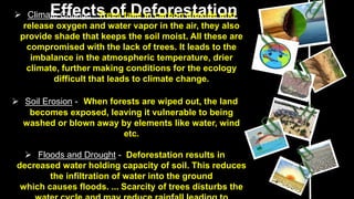 Effects of Deforestation
 Climate Change - Trees take in carbon dioxide and
release oxygen and water vapor in the air, they also
provide shade that keeps the soil moist. All these are
compromised with the lack of trees. It leads to the
imbalance in the atmospheric temperature, drier
climate, further making conditions for the ecology
difficult that leads to climate change.
 Soil Erosion - When forests are wiped out, the land
becomes exposed, leaving it vulnerable to being
washed or blown away by elements like water, wind
etc.
 Floods and Drought - Deforestation results in
decreased water holding capacity of soil. This reduces
the infiltration of water into the ground
which causes floods. ... Scarcity of trees disturbs the
 