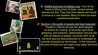 Ø Wildlife Extinction & Habitat Loss - Due to the
massive felling down of trees, various animal
species are lost. They lose their habitat and forced
to move to a new location. Many of them are even
pushed to extinction.
Ø Decline in life quality of people and food insecurity -
People in millions all over the world depend
on forests for hunting, small-scale agriculture,
gathering, and medicine. Deforestation disrupts the
lives of millions of people. Currently, 52% of all
the land used for food production is moderately or
severely impacted by soil erosion. In the long term,
the lack of fertile soil can lead to low yields and food
insecurity.
 
