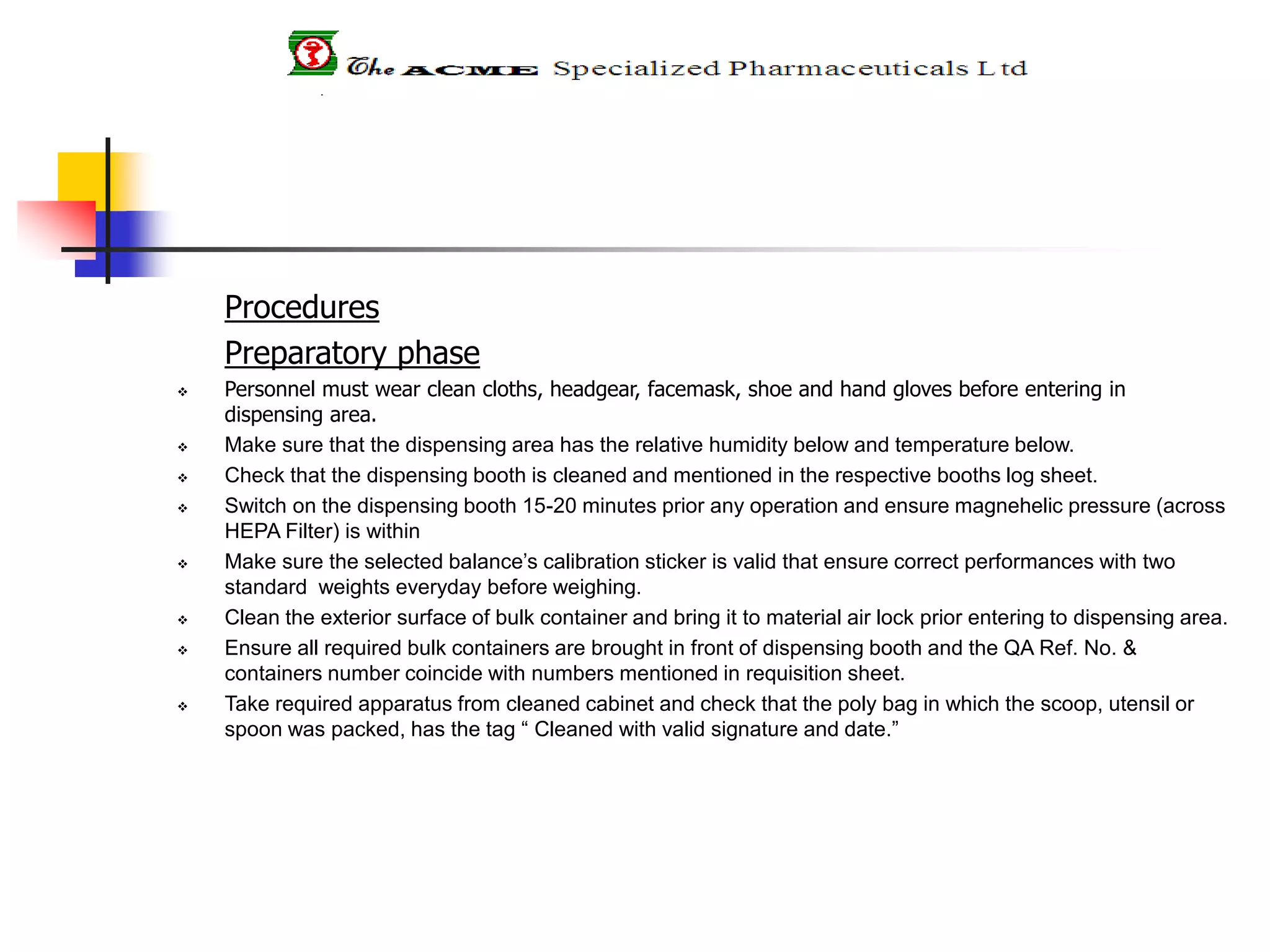 Procedures
Preparatory phase
 Personnel must wear clean cloths, headgear, facemask, shoe and hand gloves before entering in
dispensing area.
 Make sure that the dispensing area has the relative humidity below and temperature below.
 Check that the dispensing booth is cleaned and mentioned in the respective booths log sheet.
 Switch on the dispensing booth 15-20 minutes prior any operation and ensure magnehelic pressure (across
HEPA Filter) is within
 Make sure the selected balance’s calibration sticker is valid that ensure correct performances with two
standard weights everyday before weighing.
 Clean the exterior surface of bulk container and bring it to material air lock prior entering to dispensing area.
 Ensure all required bulk containers are brought in front of dispensing booth and the QA Ref. No. &
containers number coincide with numbers mentioned in requisition sheet.
 Take required apparatus from cleaned cabinet and check that the poly bag in which the scoop, utensil or
spoon was packed, has the tag “ Cleaned with valid signature and date.”
 