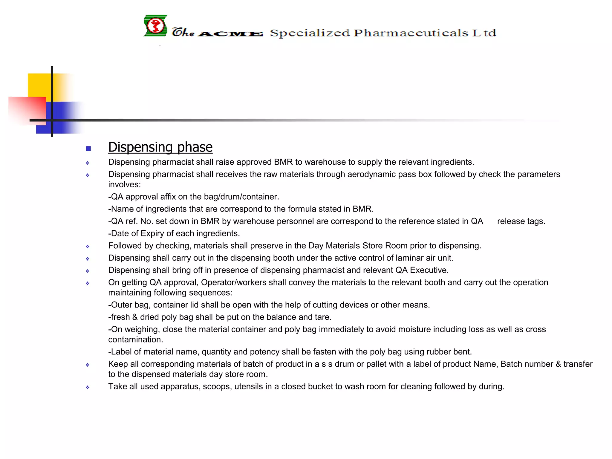  Dispensing phase
 Dispensing pharmacist shall raise approved BMR to warehouse to supply the relevant ingredients.
 Dispensing pharmacist shall receives the raw materials through aerodynamic pass box followed by check the parameters
involves:
-QA approval affix on the bag/drum/container.
-Name of ingredients that are correspond to the formula stated in BMR.
-QA ref. No. set down in BMR by warehouse personnel are correspond to the reference stated in QA release tags.
-Date of Expiry of each ingredients.
 Followed by checking, materials shall preserve in the Day Materials Store Room prior to dispensing.
 Dispensing shall carry out in the dispensing booth under the active control of laminar air unit.
 Dispensing shall bring off in presence of dispensing pharmacist and relevant QA Executive.
 On getting QA approval, Operator/workers shall convey the materials to the relevant booth and carry out the operation
maintaining following sequences:
-Outer bag, container lid shall be open with the help of cutting devices or other means.
-fresh & dried poly bag shall be put on the balance and tare.
-On weighing, close the material container and poly bag immediately to avoid moisture including loss as well as cross
contamination.
-Label of material name, quantity and potency shall be fasten with the poly bag using rubber bent.
 Keep all corresponding materials of batch of product in a s s drum or pallet with a label of product Name, Batch number & transfer
to the dispensed materials day store room.
 Take all used apparatus, scoops, utensils in a closed bucket to wash room for cleaning followed by during.
 