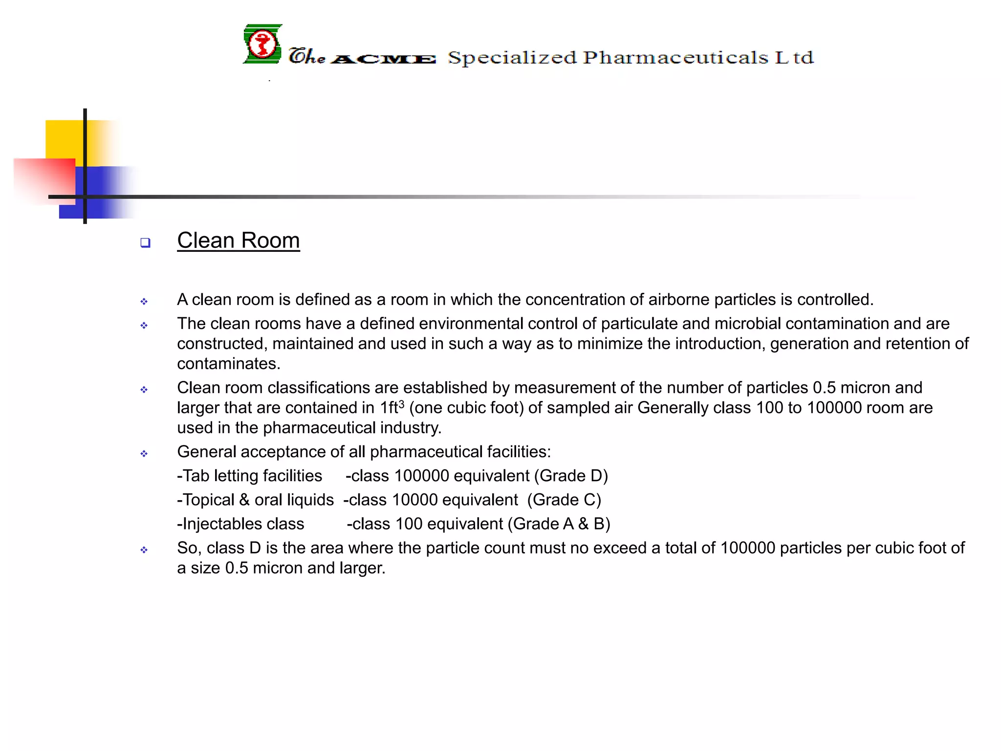  Clean Room
 A clean room is defined as a room in which the concentration of airborne particles is controlled.
 The clean rooms have a defined environmental control of particulate and microbial contamination and are
constructed, maintained and used in such a way as to minimize the introduction, generation and retention of
contaminates.
 Clean room classifications are established by measurement of the number of particles 0.5 micron and
larger that are contained in 1ft3 (one cubic foot) of sampled air Generally class 100 to 100000 room are
used in the pharmaceutical industry.
 General acceptance of all pharmaceutical facilities:
-Tab letting facilities -class 100000 equivalent (Grade D)
-Topical & oral liquids -class 10000 equivalent (Grade C)
-Injectables class -class 100 equivalent (Grade A & B)
 So, class D is the area where the particle count must no exceed a total of 100000 particles per cubic foot of
a size 0.5 micron and larger.
 