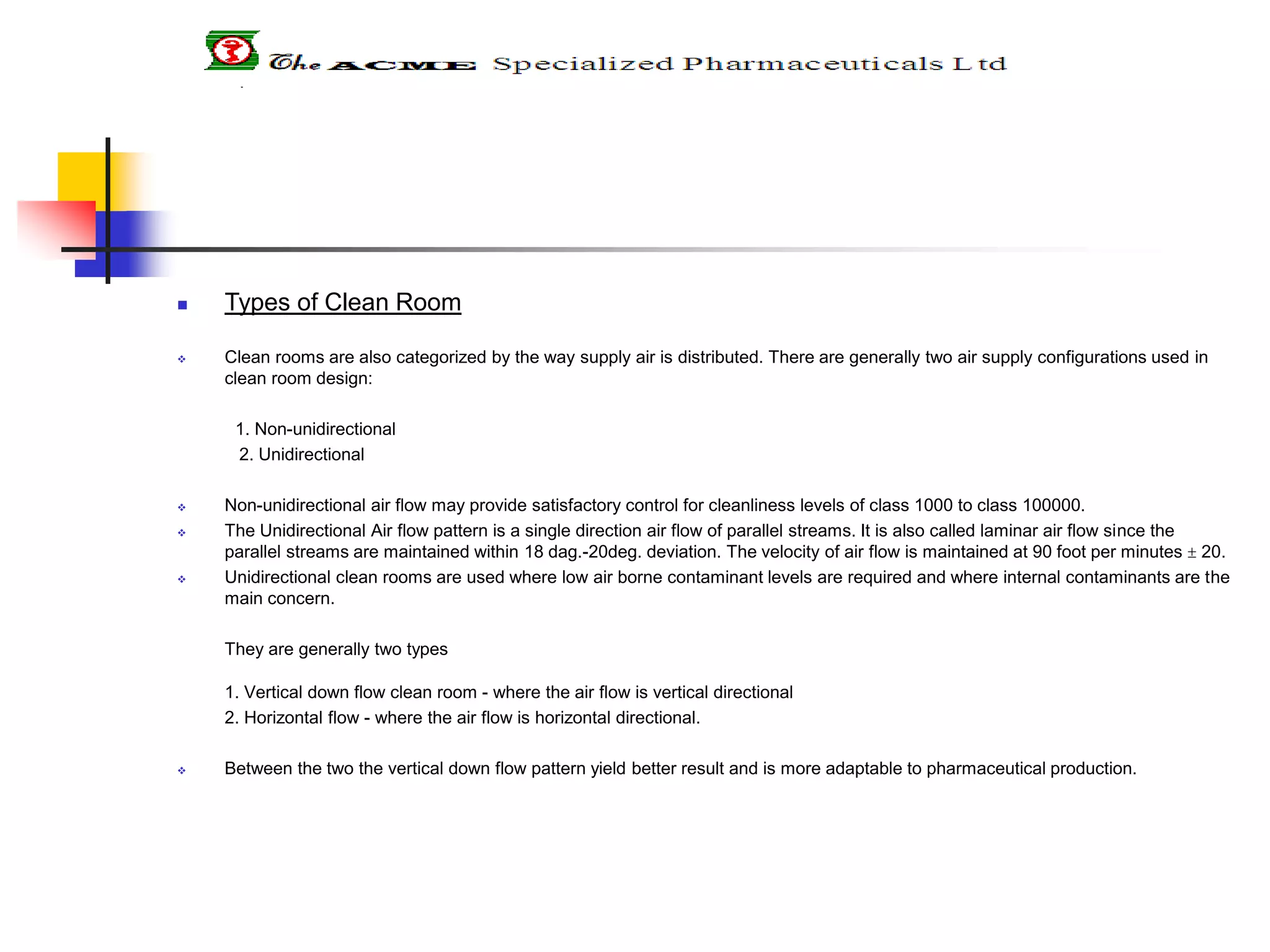  Types of Clean Room
 Clean rooms are also categorized by the way supply air is distributed. There are generally two air supply configurations used in
clean room design:
1. Non-unidirectional
2. Unidirectional
 Non-unidirectional air flow may provide satisfactory control for cleanliness levels of class 1000 to class 100000.
 The Unidirectional Air flow pattern is a single direction air flow of parallel streams. It is also called laminar air flow since the
parallel streams are maintained within 18 dag.-20deg. deviation. The velocity of air flow is maintained at 90 foot per minutes  20.
 Unidirectional clean rooms are used where low air borne contaminant levels are required and where internal contaminants are the
main concern.
They are generally two types
1. Vertical down flow clean room - where the air flow is vertical directional
2. Horizontal flow - where the air flow is horizontal directional.
 Between the two the vertical down flow pattern yield better result and is more adaptable to pharmaceutical production.
 