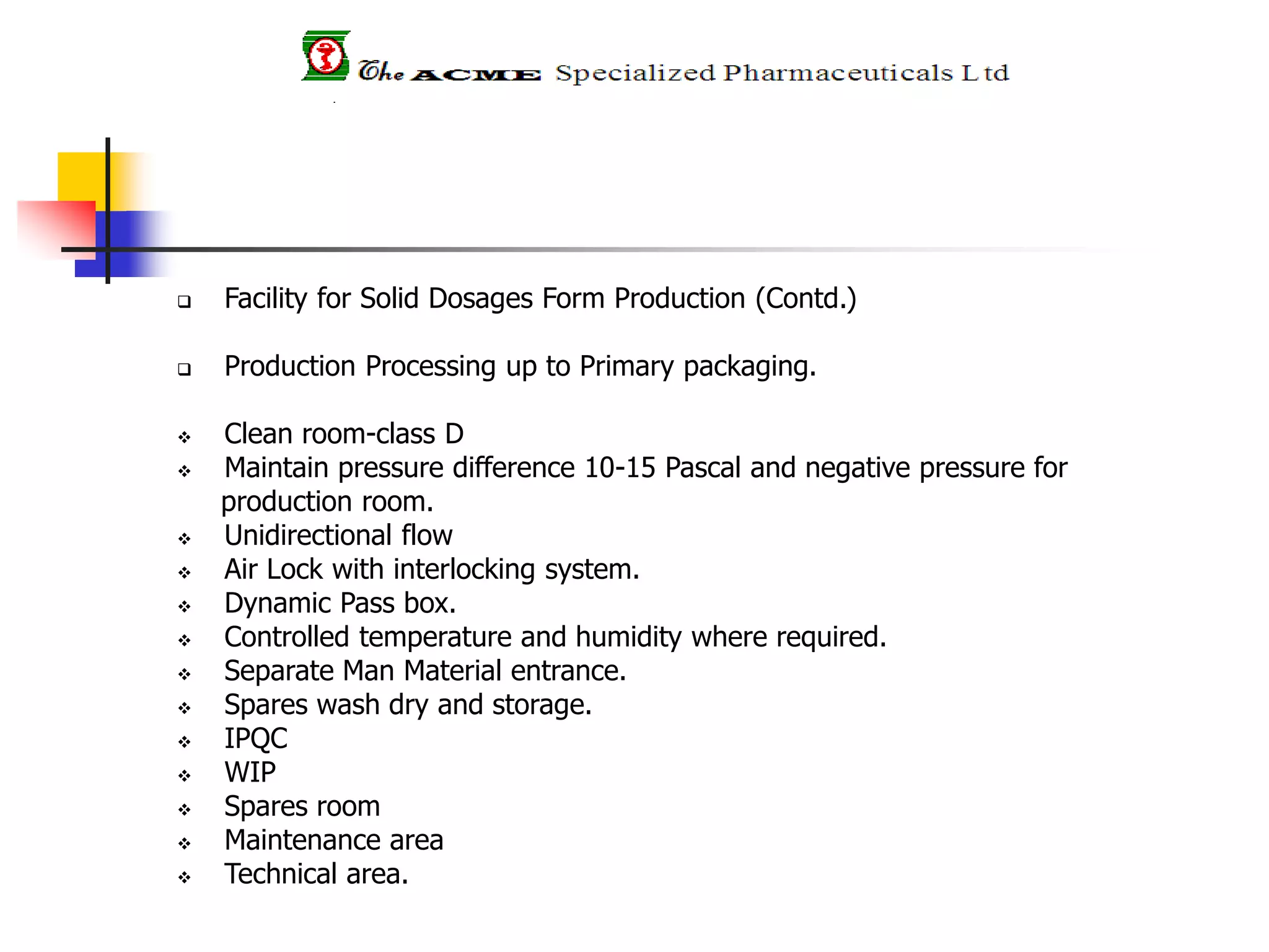  Facility for Solid Dosages Form Production (Contd.)
 Production Processing up to Primary packaging.
 Clean room-class D
 Maintain pressure difference 10-15 Pascal and negative pressure for
production room.
 Unidirectional flow
 Air Lock with interlocking system.
 Dynamic Pass box.
 Controlled temperature and humidity where required.
 Separate Man Material entrance.
 Spares wash dry and storage.
 IPQC
 WIP
 Spares room
 Maintenance area
 Technical area.
 