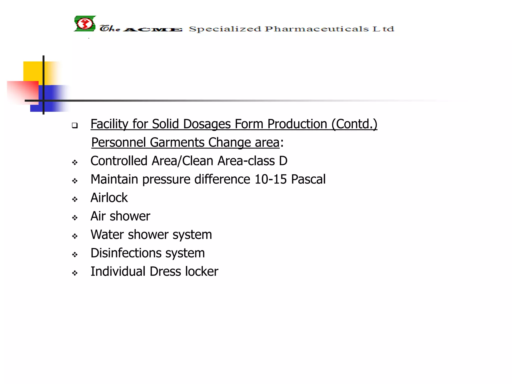  Facility for Solid Dosages Form Production (Contd.)
Personnel Garments Change area:
 Controlled Area/Clean Area-class D
 Maintain pressure difference 10-15 Pascal
 Airlock
 Air shower
 Water shower system
 Disinfections system
 Individual Dress locker
 