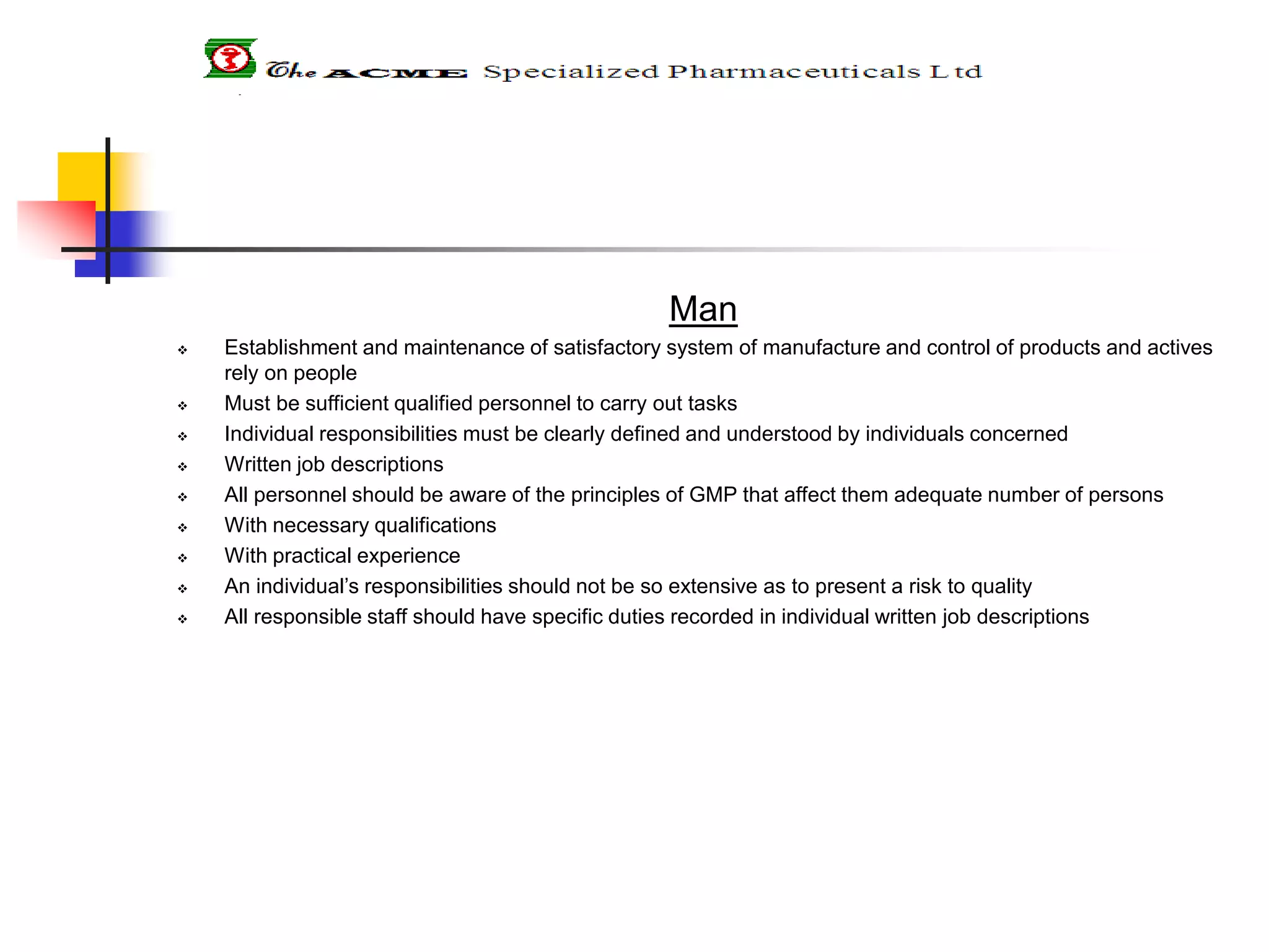 Man
 Establishment and maintenance of satisfactory system of manufacture and control of products and actives
rely on people
 Must be sufficient qualified personnel to carry out tasks
 Individual responsibilities must be clearly defined and understood by individuals concerned
 Written job descriptions
 All personnel should be aware of the principles of GMP that affect them adequate number of persons
 With necessary qualifications
 With practical experience
 An individual’s responsibilities should not be so extensive as to present a risk to quality
 All responsible staff should have specific duties recorded in individual written job descriptions
 