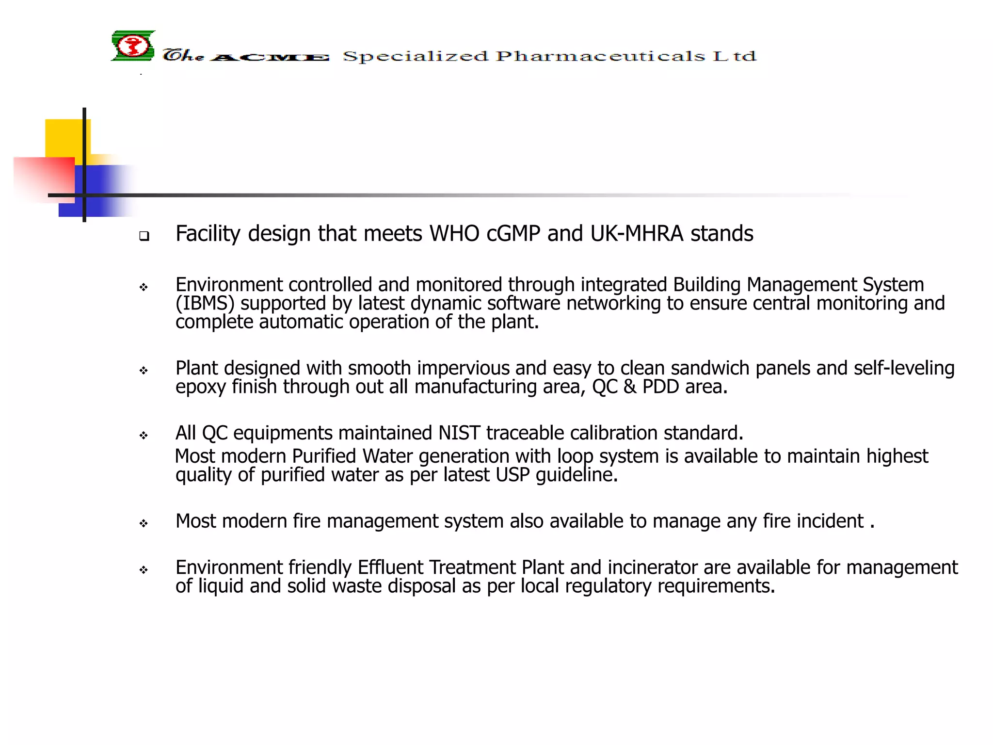  Facility design that meets WHO cGMP and UK-MHRA stands
 Environment controlled and monitored through integrated Building Management System
(IBMS) supported by latest dynamic software networking to ensure central monitoring and
complete automatic operation of the plant.
 Plant designed with smooth impervious and easy to clean sandwich panels and self-leveling
epoxy finish through out all manufacturing area, QC & PDD area.
 All QC equipments maintained NIST traceable calibration standard.
Most modern Purified Water generation with loop system is available to maintain highest
quality of purified water as per latest USP guideline.
 Most modern fire management system also available to manage any fire incident .
 Environment friendly Effluent Treatment Plant and incinerator are available for management
of liquid and solid waste disposal as per local regulatory requirements.
 