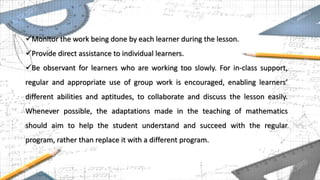 Monitor the work being done by each learner during the lesson.
Provide direct assistance to individual learners.
Be observant for learners who are working too slowly. For in-class support,
regular and appropriate use of group work is encouraged, enabling learners’
different abilities and aptitudes, to collaborate and discuss the lesson easily.
Whenever possible, the adaptations made in the teaching of mathematics
should aim to help the student understand and succeed with the regular
program, rather than replace it with a different program.
 