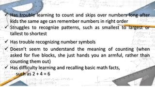  Has trouble learning to count and skips over numbers long after
kids the same age can remember numbers in right order
 Struggles to recognize patterns, such as smallest to largest or
tallest to shortest
 Has trouble recognizing number symbols
 Doesn’t seem to understand the meaning of counting (when
asked for five blocks, she just hands you an armful, rather than
counting them out)
 Has difficulty learning and recalling basic math facts,
such as 2 + 4 = 6
 