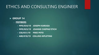 ETHICS AND CONSULTING ENGINEER
 GROUP 14
o MEMBERS
 MPE/034/19 JOSEPH KARUGA
 MPE/023/19 JOANNE CHEPNG'ETICH
 CSE/031/19 MIKE MITO
 ABE/018/19 COLLINS KIPLETING
 