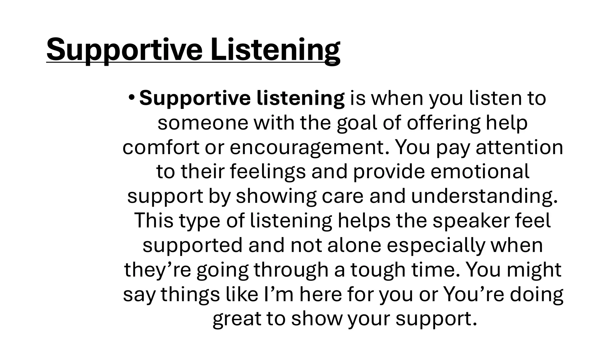 Supportive Listening
•Supportive listening is when you listen to
someone with the goal of offering help
comfort or encouragement. You pay attention
to their feelings and provide emotional
support by showing care and understanding.
This type of listening helps the speaker feel
supported and not alone especially when
they’re going through a tough time. You might
say things like I’m here for you or You’re doing
great to show your support.
 