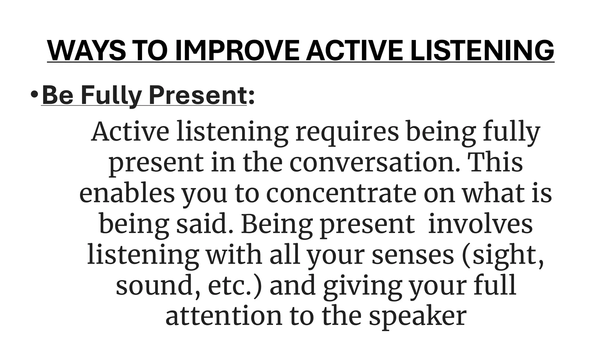 WAYS TO IMPROVE ACTIVE LISTENING
•Be Fully Present:
Active listening requires being fully
present in the conversation. This
enables you to concentrate on what is
being said. Being present involves
listening with all your senses (sight,
sound, etc.) and giving your full
attention to the speaker
 