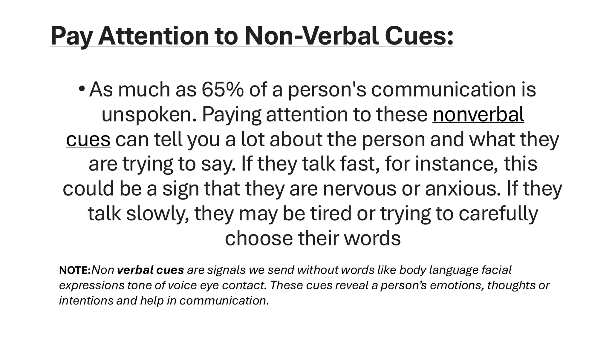 Pay Attention to Non-Verbal Cues:
•As much as 65% of a person's communication is
unspoken. Paying attention to these nonverbal
cues can tell you a lot about the person and what they
are trying to say. If they talk fast, for instance, this
could be a sign that they are nervous or anxious. If they
talk slowly, they may be tired or trying to carefully
choose their words
NOTE:Non verbal cues are signals we send without words like body language facial
expressions tone of voice eye contact. These cues reveal a person’s emotions, thoughts or
intentions and help in communication.
 