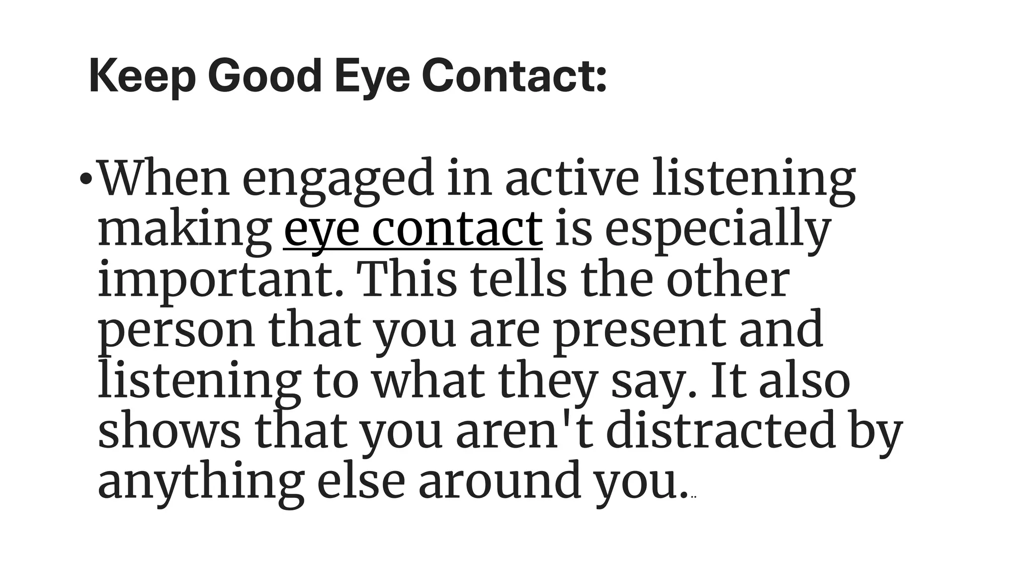 Keep Good Eye Contact:
•When engaged in active listening
making eye contact is especially
important. This tells the other
person that you are present and
listening to what they say. It also
shows that you aren't distracted by
anything else around you...
 