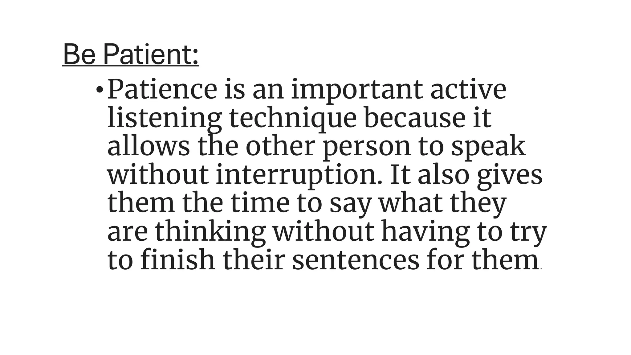 Be Patient:
•Patience is an important active
listening technique because it
allows the other person to speak
without interruption. It also gives
them the time to say what they
are thinking without having to try
to finish their sentences for them.
 