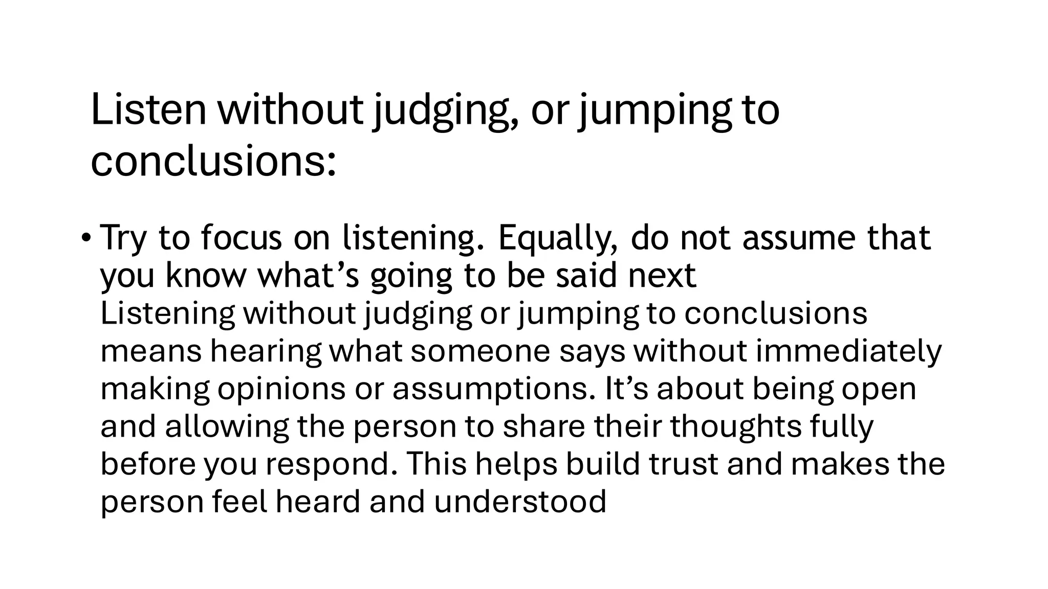 Listen without judging, or jumping to
conclusions:
• Try to focus on listening. Equally, do not assume that
you know what’s going to be said next
Listening without judging or jumping to conclusions
means hearing what someone says without immediately
making opinions or assumptions. It’s about being open
and allowing the person to share their thoughts fully
before you respond. This helps build trust and makes the
person feel heard and understood
 