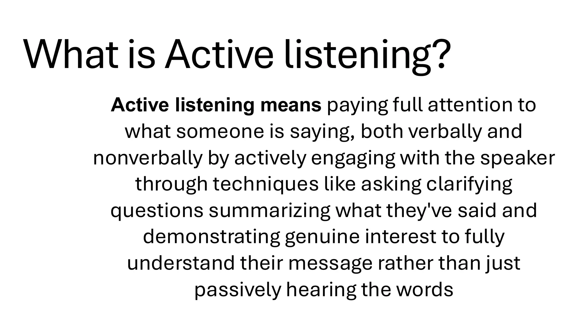 What is Active listening?
Active listening means paying full attention to
what someone is saying, both verbally and
nonverbally by actively engaging with the speaker
through techniques like asking clarifying
questions summarizing what they've said and
demonstrating genuine interest to fully
understand their message rather than just
passively hearing the words
 