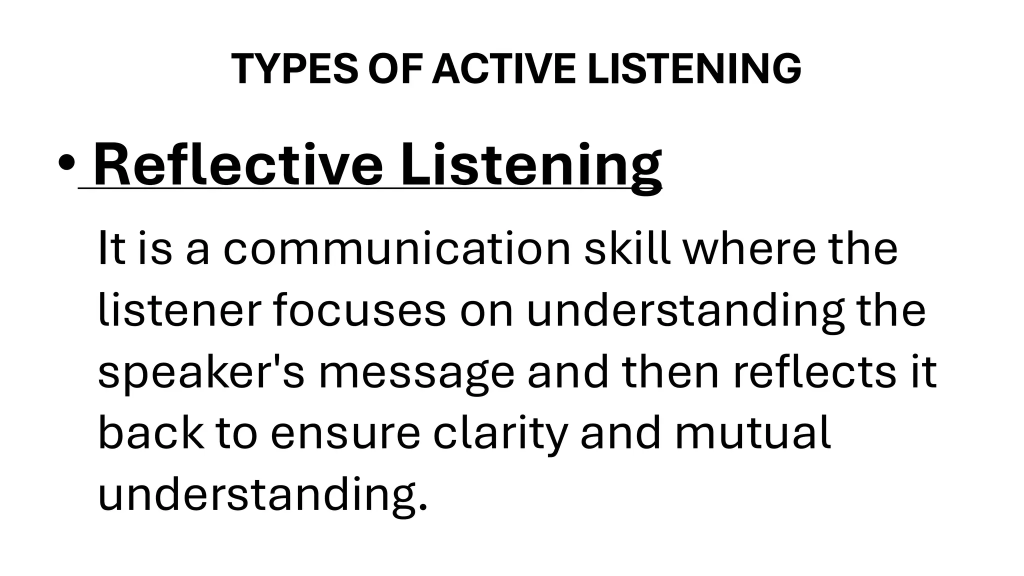 TYPES OF ACTIVE LISTENING
• Reflective Listening
It is a communication skill where the
listener focuses on understanding the
speaker's message and then reflects it
back to ensure clarity and mutual
understanding.
 