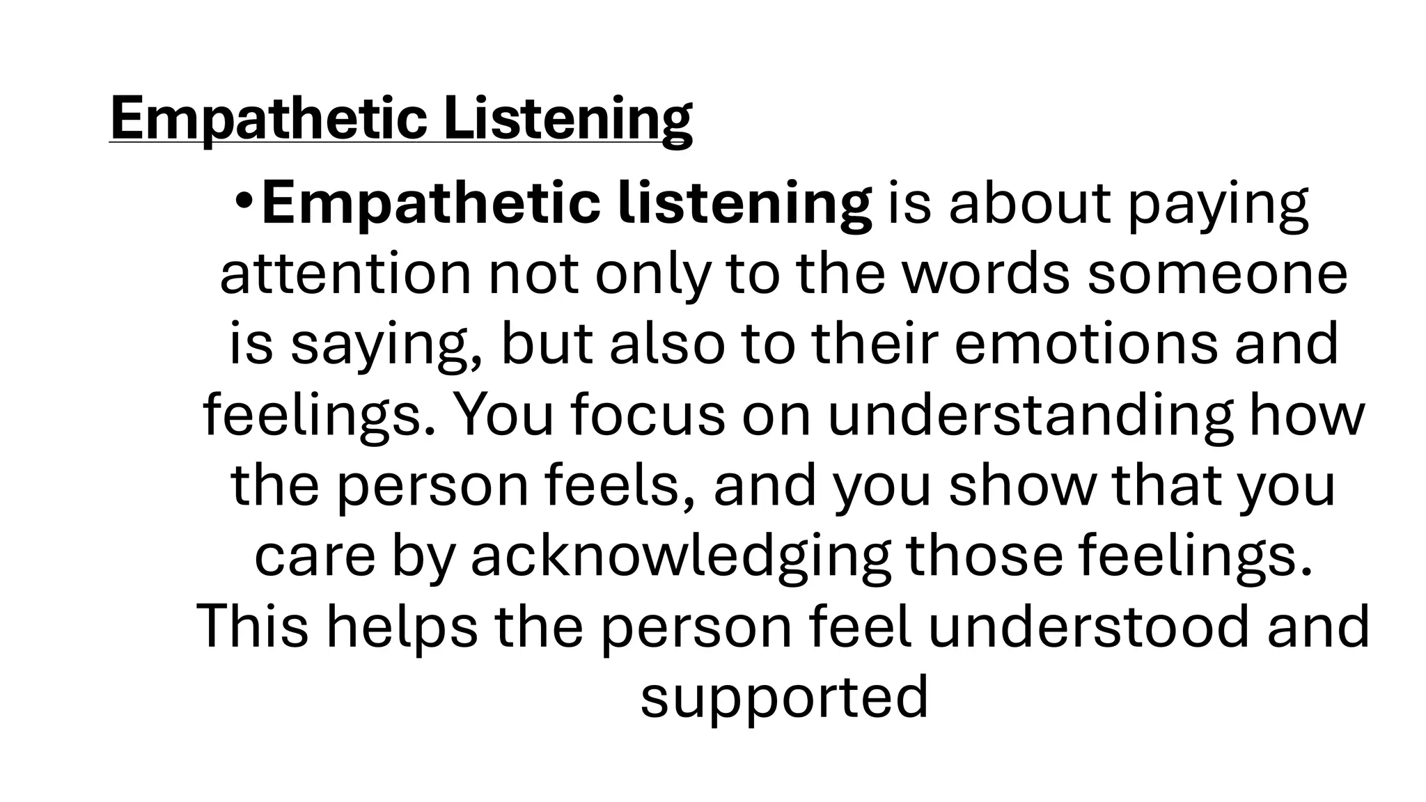 Empathetic Listening
•Empathetic listening is about paying
attention not only to the words someone
is saying, but also to their emotions and
feelings. You focus on understanding how
the person feels, and you show that you
care by acknowledging those feelings.
This helps the person feel understood and
supported
 
