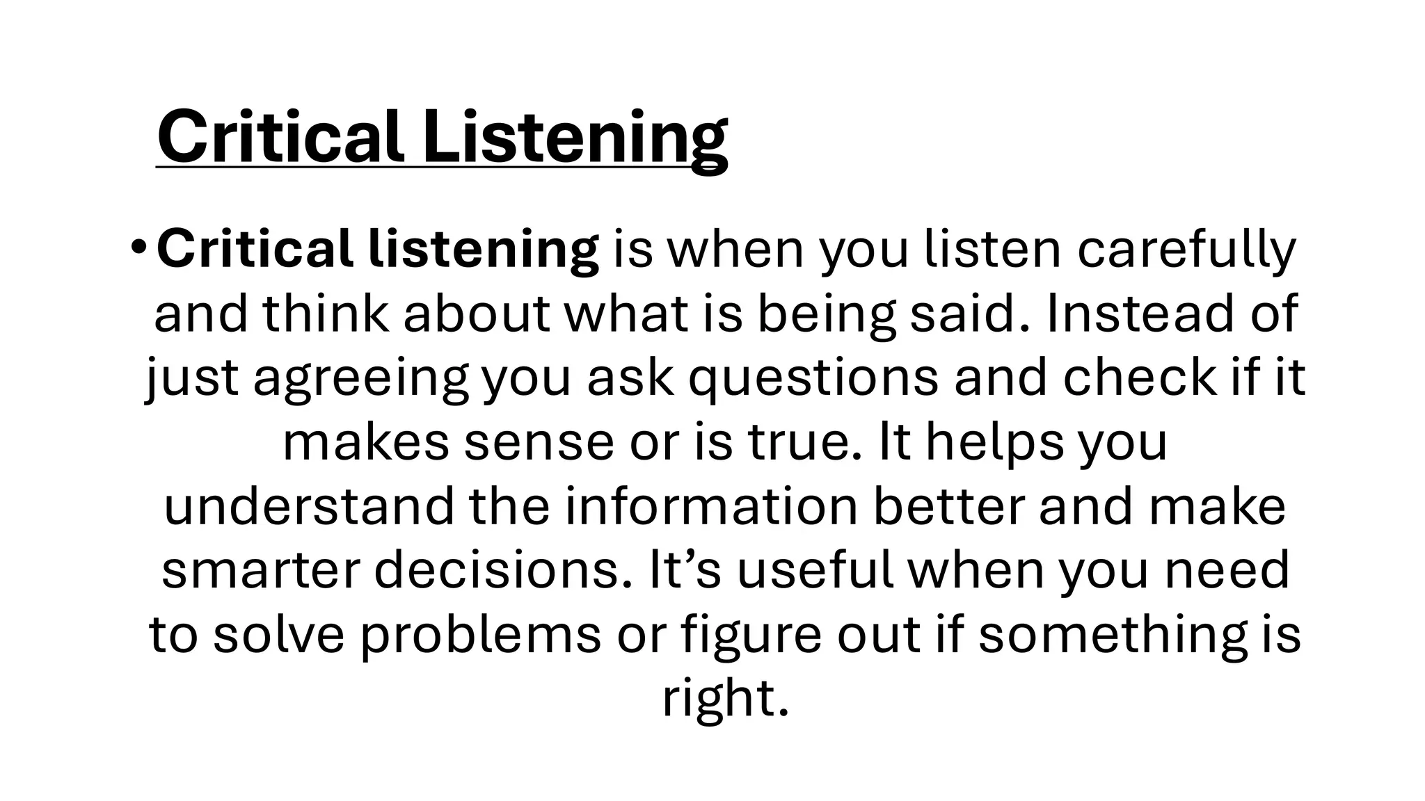 Critical Listening
•Critical listening is when you listen carefully
and think about what is being said. Instead of
just agreeing you ask questions and check if it
makes sense or is true. It helps you
understand the information better and make
smarter decisions. It’s useful when you need
to solve problems or figure out if something is
right.
 