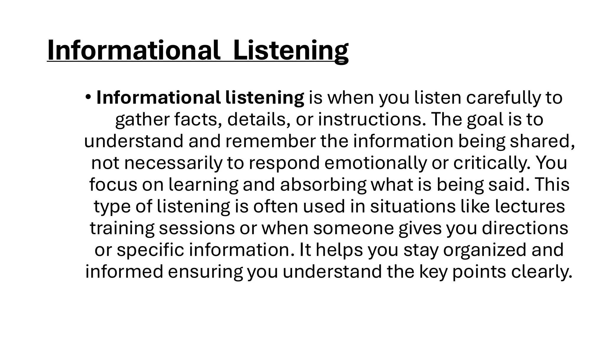 Informational Listening
• Informational listening is when you listen carefully to
gather facts, details, or instructions. The goal is to
understand and remember the information being shared,
not necessarily to respond emotionally or critically. You
focus on learning and absorbing what is being said. This
type of listening is often used in situations like lectures
training sessions or when someone gives you directions
or specific information. It helps you stay organized and
informed ensuring you understand the key points clearly.
 