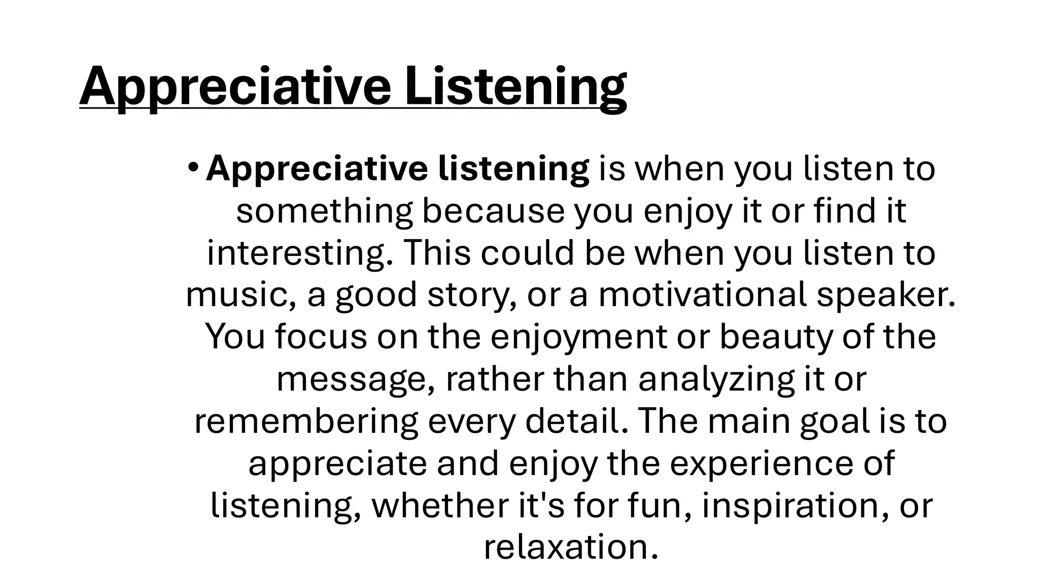 Appreciative Listening
•Appreciative listening is when you listen to
something because you enjoy it or find it
interesting. This could be when you listen to
music, a good story, or a motivational speaker.
You focus on the enjoyment or beauty of the
message, rather than analyzing it or
remembering every detail. The main goal is to
appreciate and enjoy the experience of
listening, whether it's for fun, inspiration, or
relaxation.
 