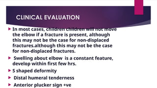 CLINICAL EVALUATION
 In most cases, children children will not move
the elbow if a fracture is present, although
this may not be the case for non-displaced
fractures.although this may not be the case
for non-displaced fractures.
 Swelling about elbow is a constant feature,
develop within first few hrs.
 S shaped deformity
 Distal humeral tenderness
 Anterior plucker sign +ve
 