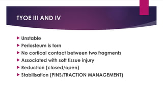 TYOE III AND IV
 Unstable
 Periosteum is torn
 No cortical contact between two fragments
 Associated with soft tissue injury
 Reduction (closed/open)
 Stabilisation (PINS/TRACTION MANAGEMENT)
 
