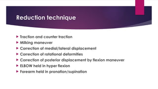 Reduction technique
 Traction and counter traction
 Milking maneuver
 Correction of medial/lateral displacement
 Correction of rotational deformities
 Correction of posterior displacement by flexion maneuver
 ELBOW held in hyper flexion
 Forearm held in pronation/supination
 