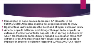  Remodeling of bone causes decreased AP diameter in the
SUPRACONDYLAR region, making this area susceptible to injury
 Ligamentous laxity increases the likelihood of hyper extension injury
 Anterior capsule is thicker and stronger than posterior capsule. In
extension,the fibers of anterior capsule is taut, serving as fulcrum by
which olecranon becomes firmly engaged in olecranon fossa. With
extreme force ,hyperextension may cause olecranon process to
impinge on superior olecranon fossa and SUPRACONDYLAR region
 