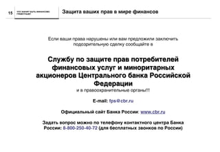 ЧТО ЗНАЧИТ БЫТЬ ФИНАНСОВО
ГРАМОТНЫМ?
Защита ваших прав в мире финансов15
Если ваши права нарушены или вам предложили заключить
подозрительную сделку сообщайте в
Службу по защите прав потребителей
финансовых услуг и миноритарных
акционеров Центрального банка Российской
Федерации
и в правоохранительные органы!!!
E-mail: fps@cbr.ru
Официальный сайт Банка России: www.cbr.ru
Задать вопрос можно по телефону контактного центра Банка
России: 8-800-250-40-72 (для бесплатных звонков по России)
 