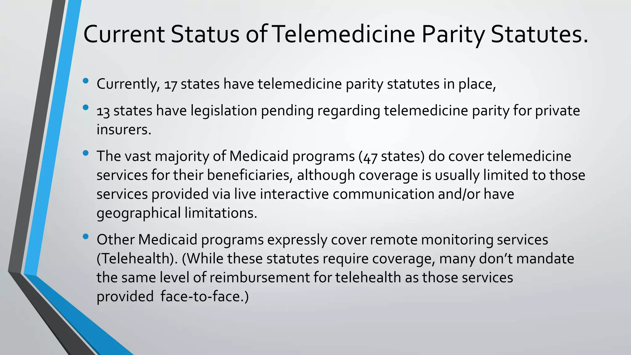 Current Status of Telemedicine Parity Statutes. 
• Currently, 17 states have telemedicine parity statutes in place, 
• 13 states have legislation pending regarding telemedicine parity for private 
insurers. 
• The vast majority of Medicaid programs (47 states) do cover telemedicine 
services for their beneficiaries, although coverage is usually limited to those 
services provided via live interactive communication and/or have 
geographical limitations. 
• Other Medicaid programs expressly cover remote monitoring services 
(Telehealth). (While these statutes require coverage, many don’t mandate 
the same level of reimbursement for telehealth as those services 
provided face-to-face.) 
 
