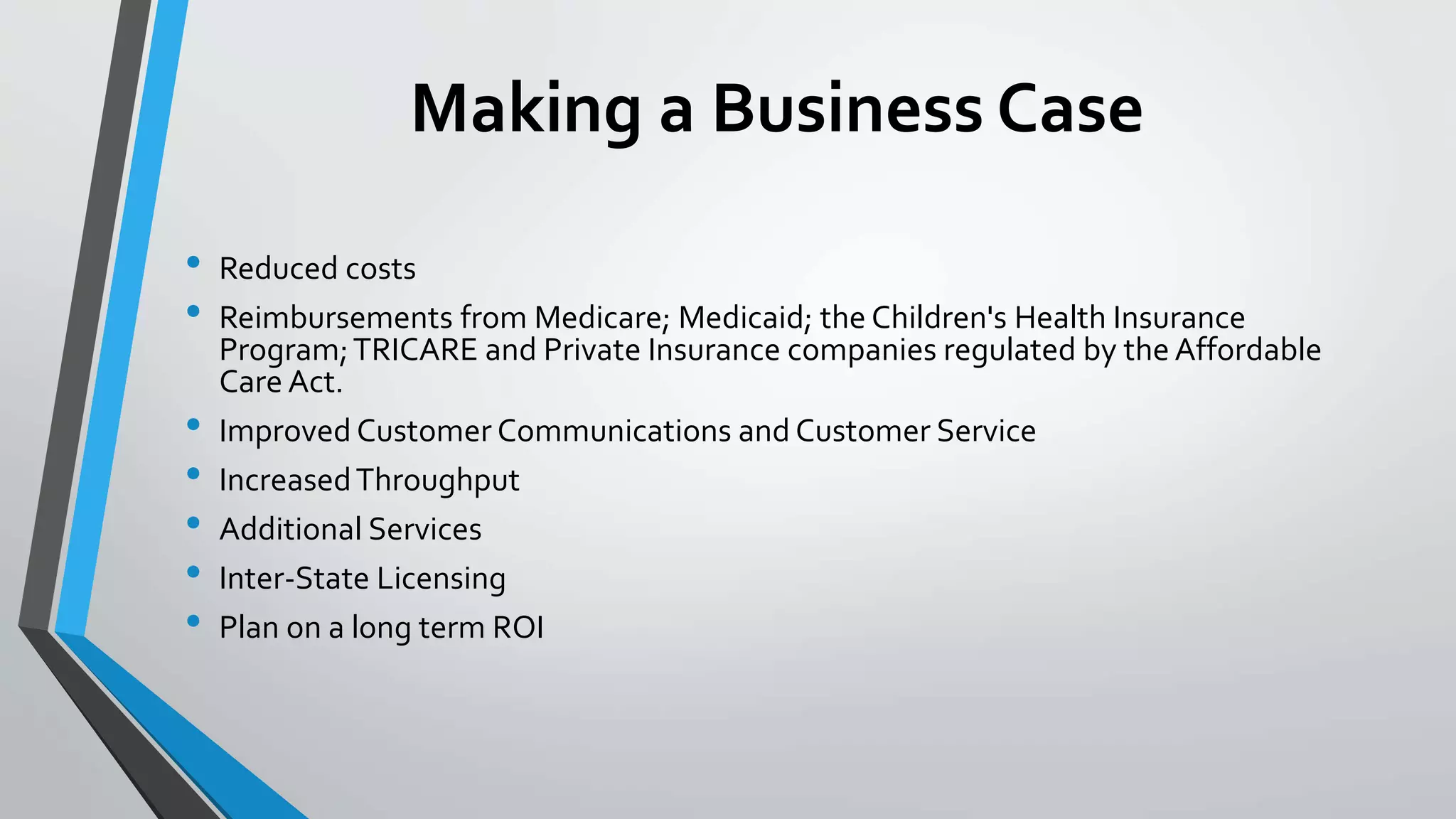 Making a Business Case 
• Reduced costs 
• Reimbursements from Medicare; Medicaid; the Children's Health Insurance 
Program; TRICARE and Private Insurance companies regulated by the Affordable 
Care Act. 
• Improved Customer Communications and Customer Service 
• Increased Throughput 
• Additional Services 
• Inter-State Licensing 
• Plan on a long term ROI 
 