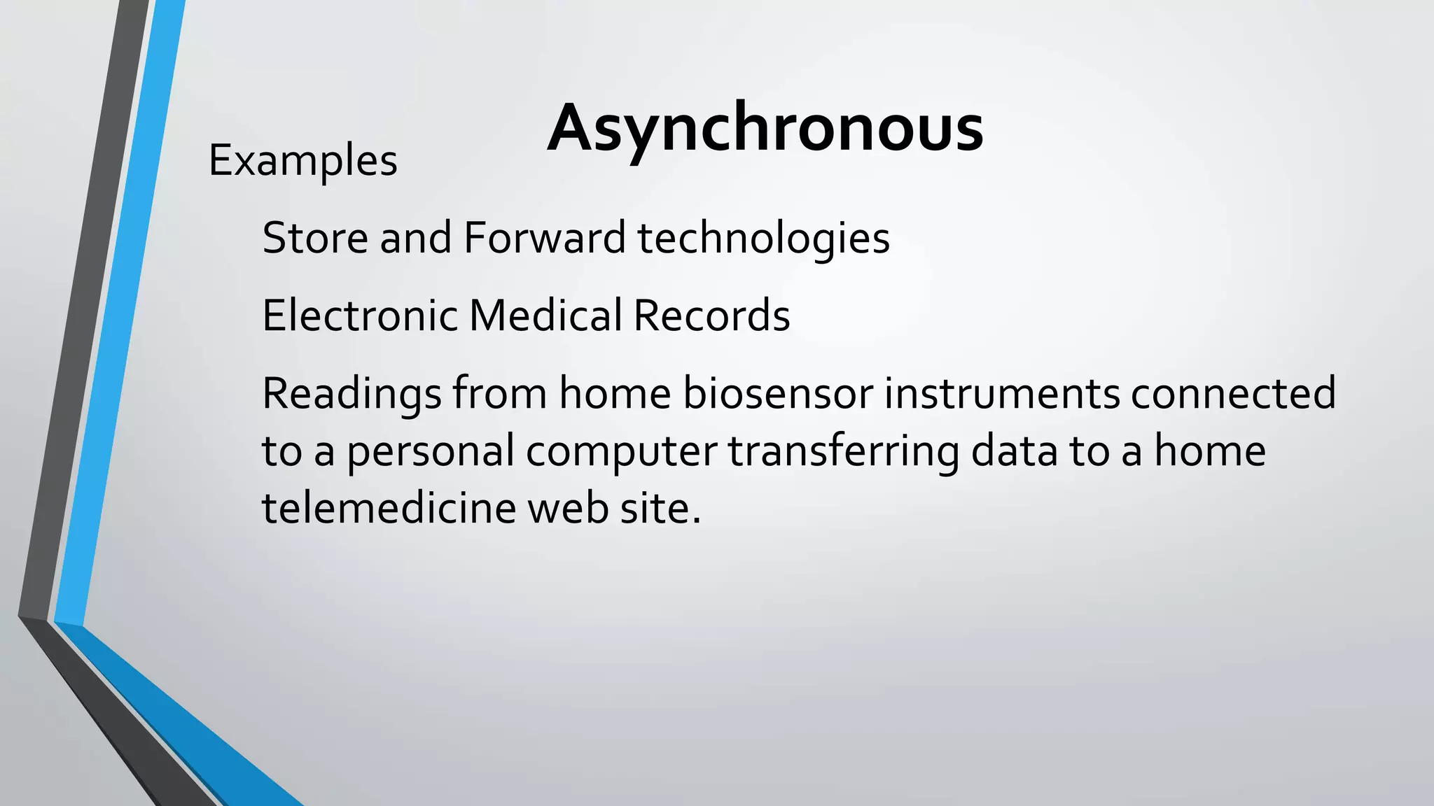 Asynchronous Examples 
Store and Forward technologies 
Electronic Medical Records 
Readings from home biosensor instruments connected 
to a personal computer transferring data to a home 
telemedicine web site. 
 