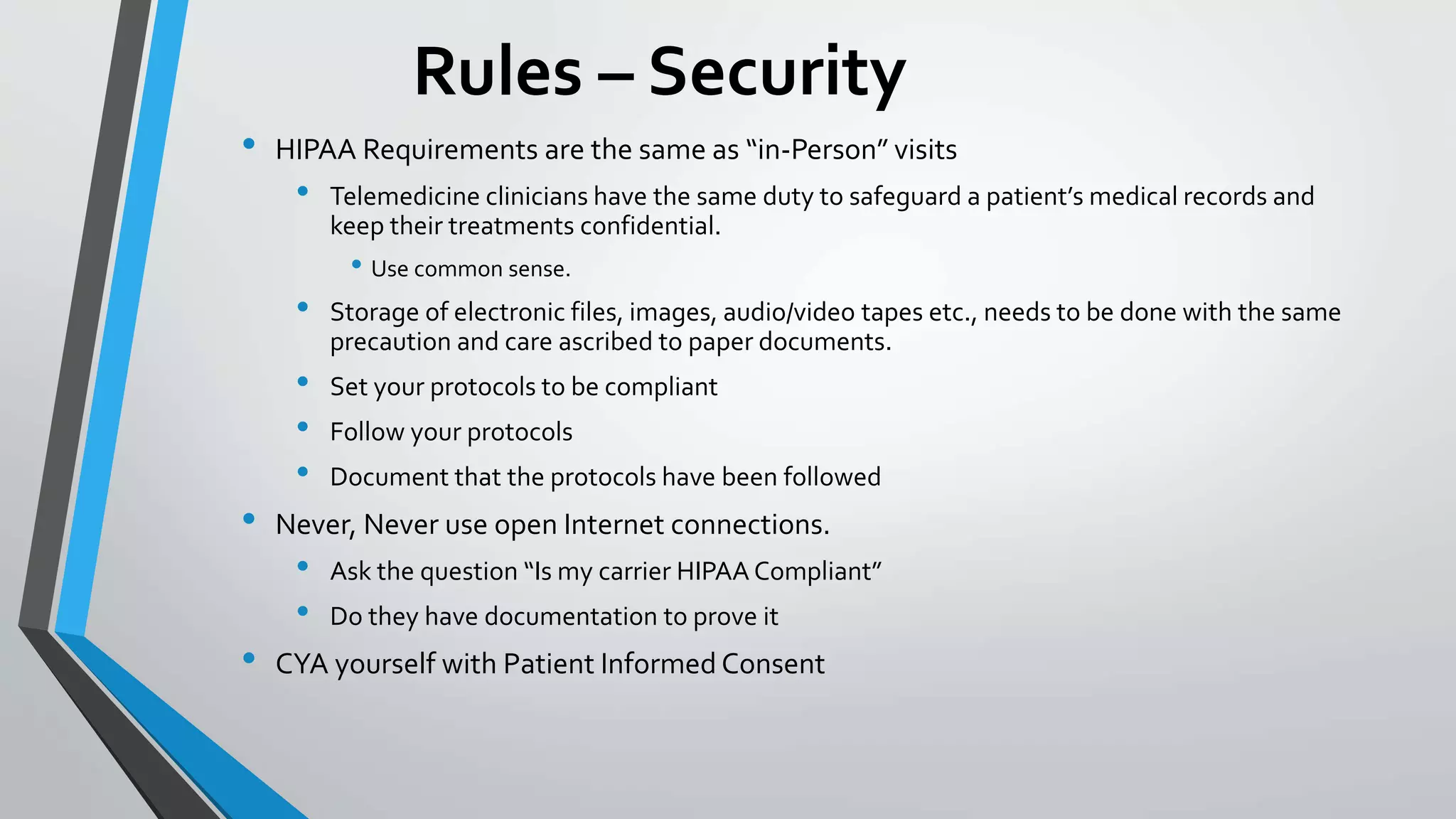 Rules – Security 
• HIPAA Requirements are the same as “in-Person” visits 
• Telemedicine clinicians have the same duty to safeguard a patient’s medical records and 
keep their treatments confidential. 
• Use common sense. 
• Storage of electronic files, images, audio/video tapes etc., needs to be done with the same 
precaution and care ascribed to paper documents. 
• Set your protocols to be compliant 
• Follow your protocols 
• Document that the protocols have been followed 
• Never, Never use open Internet connections. 
• Ask the question “Is my carrier HIPAA Compliant” 
• Do they have documentation to prove it 
• CYA yourself with Patient Informed Consent 
 