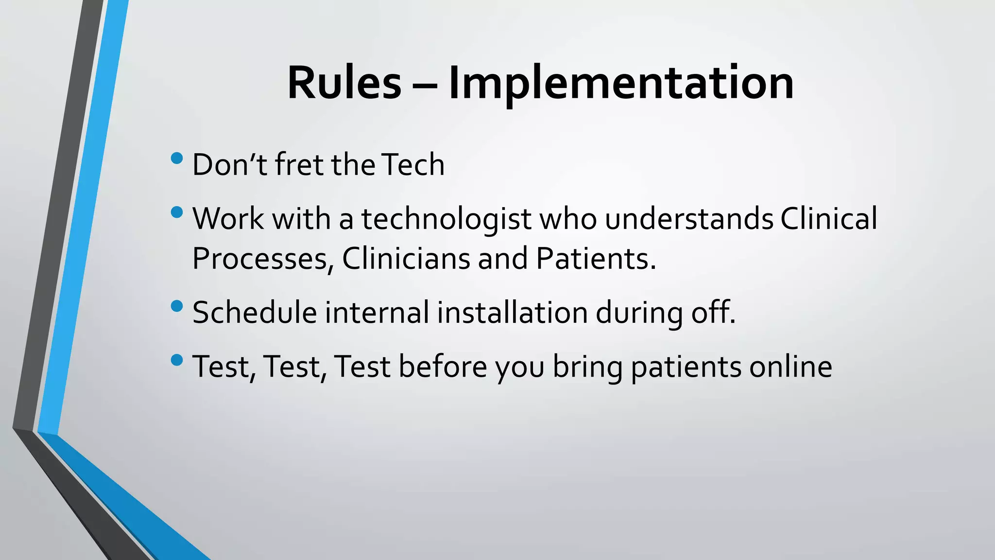 Rules – Implementation 
• Don’t fret the Tech 
•Work with a technologist who understands Clinical 
Processes, Clinicians and Patients. 
• Schedule internal installation during off. 
• Test, Test, Test before you bring patients online 
 