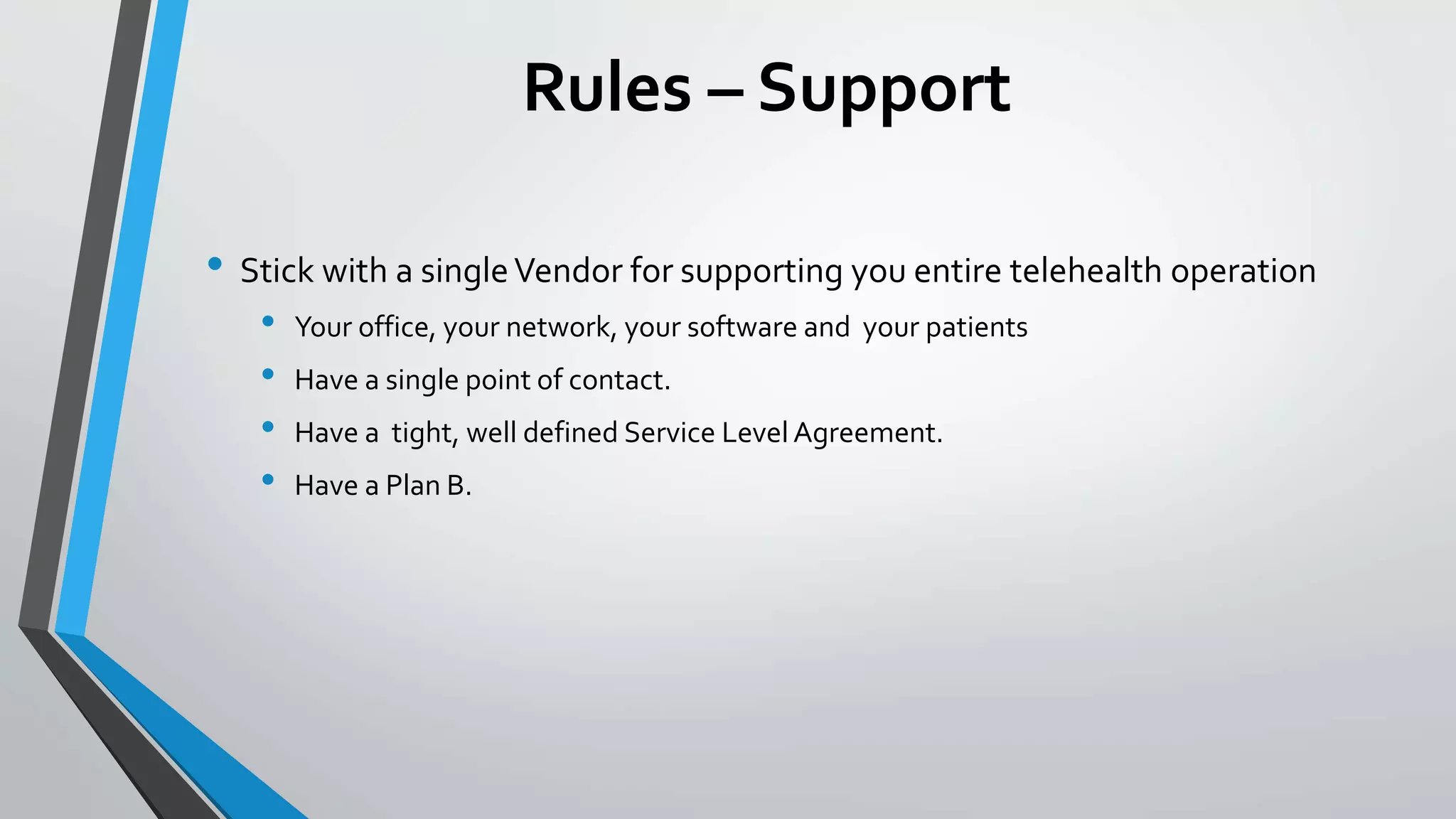 Rules – Support 
• Stick with a single Vendor for supporting you entire telehealth operation 
• Your office, your network, your software and your patients 
• Have a single point of contact. 
• Have a tight, well defined Service Level Agreement. 
• Have a Plan B. 
 