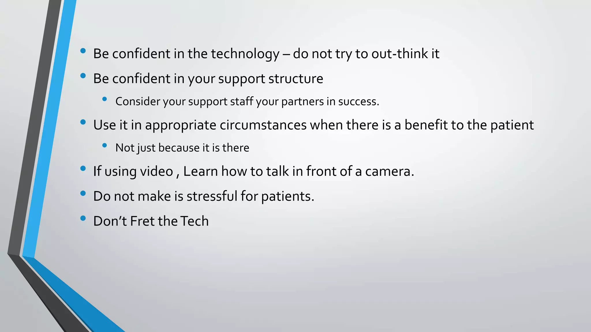 • Be confident in the technology – do not try to out-think it 
• Be confident in your support structure 
• Consider your support staff your partners in success. 
• Use it in appropriate circumstances when there is a benefit to the patient 
• Not just because it is there 
• If using video , Learn how to talk in front of a camera. 
• Do not make is stressful for patients. 
• Don’t Fret the Tech 
 