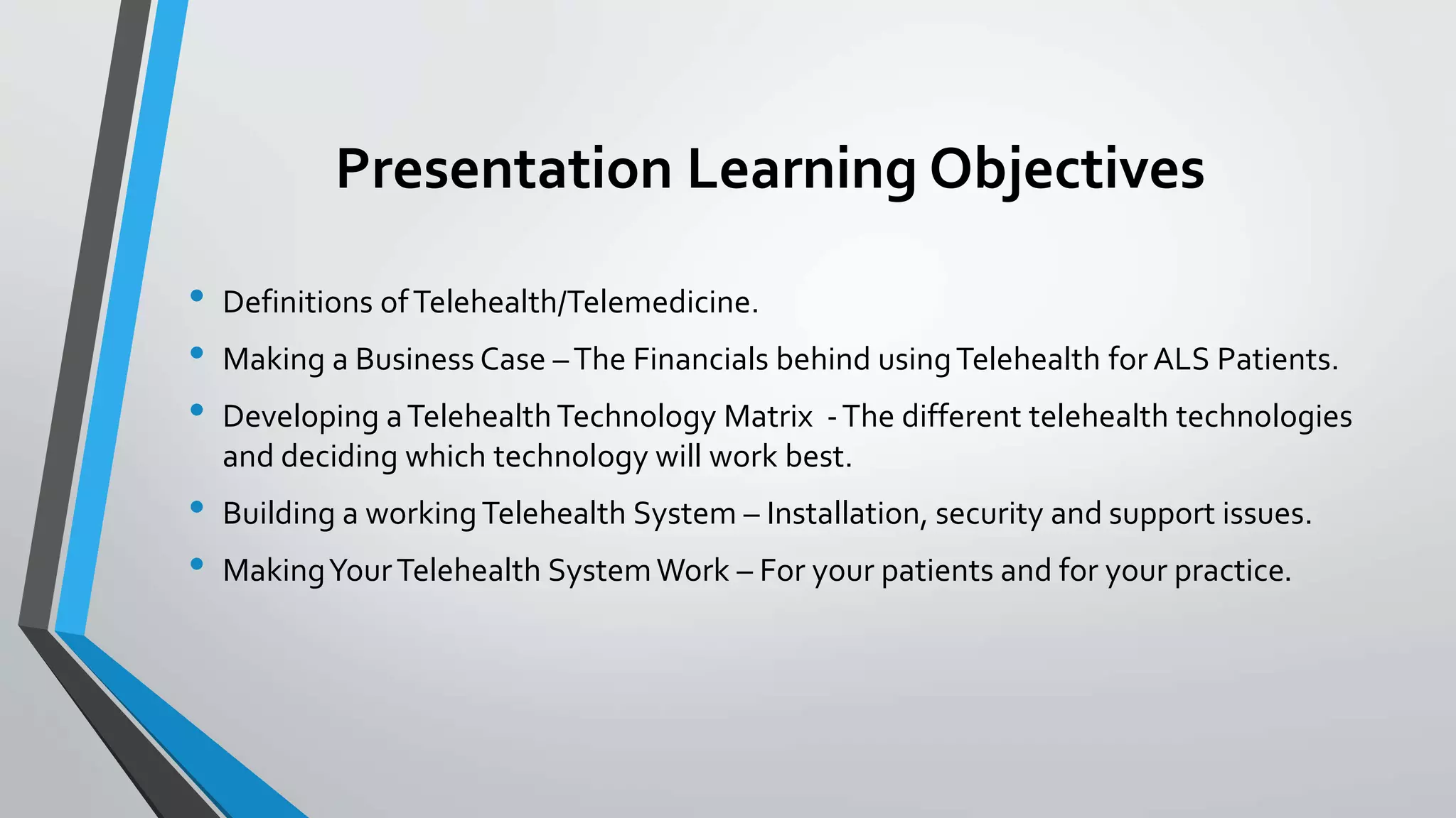 Presentation Learning Objectives 
• Definitions of Telehealth/Telemedicine. 
• Making a Business Case – The Financials behind using Telehealth for ALS Patients. 
• Developing a Telehealth Technology Matrix - The different telehealth technologies 
and deciding which technology will work best. 
• Building a working Telehealth System – Installation, security and support issues. 
• Making Your Telehealth System Work – For your patients and for your practice. 
 
