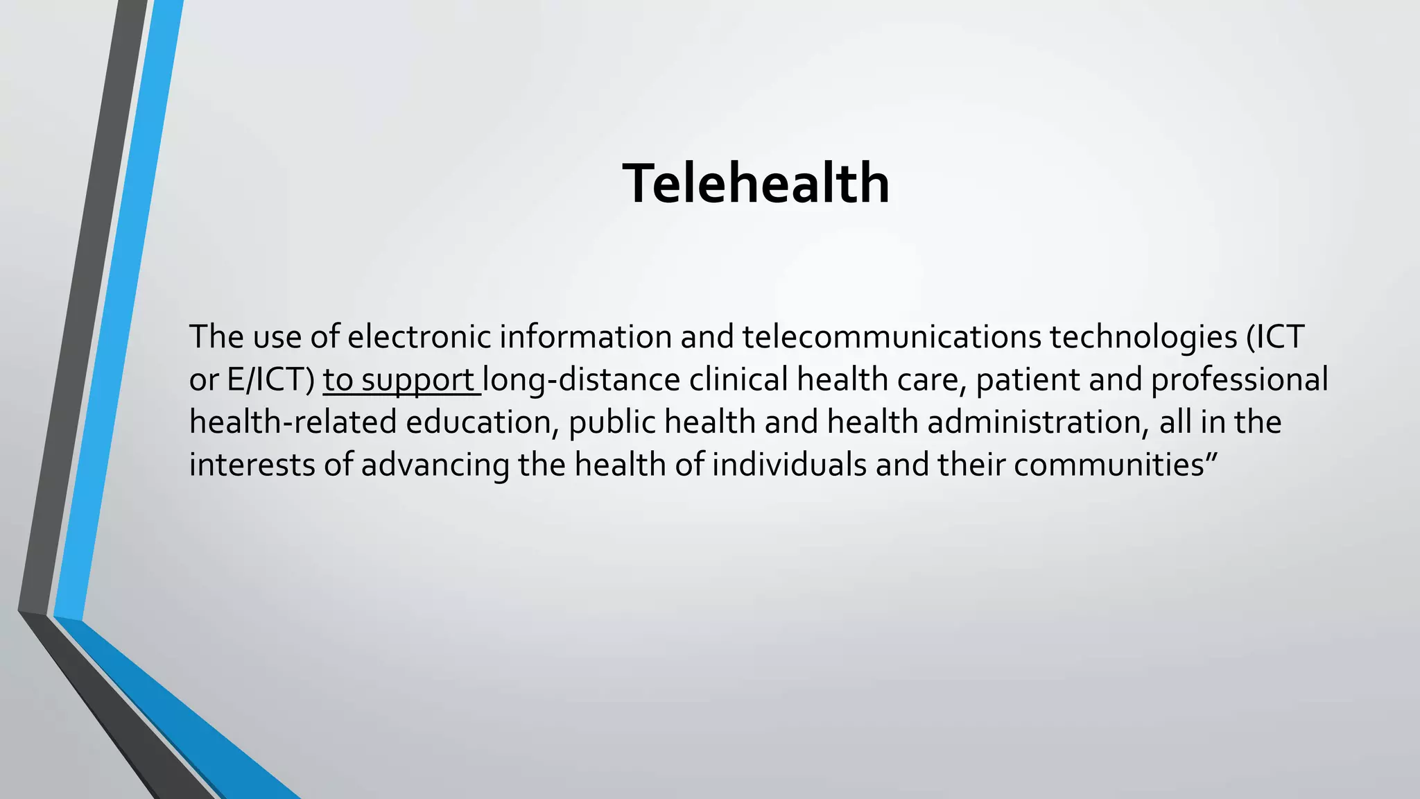 Telehealth 
The use of electronic information and telecommunications technologies (ICT 
or E/ICT) to support long-distance clinical health care, patient and professional 
health-related education, public health and health administration, all in the 
interests of advancing the health of individuals and their communities” 
 