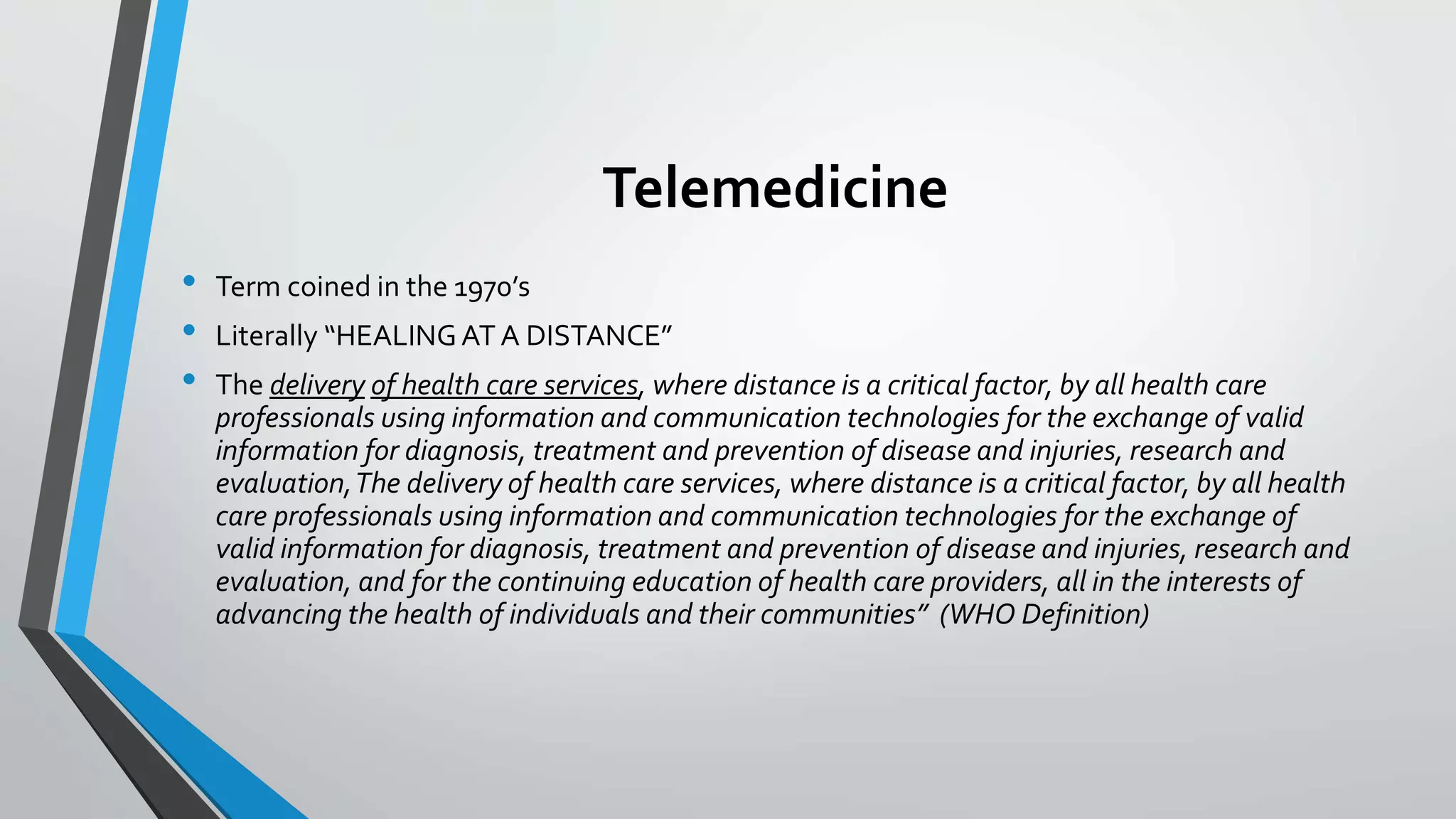 Telemedicine 
• Term coined in the 1970’s 
• Literally “HEALING AT A DISTANCE” 
• The delivery of health care services, where distance is a critical factor, by all health care 
professionals using information and communication technologies for the exchange of valid 
information for diagnosis, treatment and prevention of disease and injuries, research and 
evaluation, The delivery of health care services, where distance is a critical factor, by all health 
care professionals using information and communication technologies for the exchange of 
valid information for diagnosis, treatment and prevention of disease and injuries, research and 
evaluation, and for the continuing education of health care providers, all in the interests of 
advancing the health of individuals and their communities” (WHO Definition) 
 