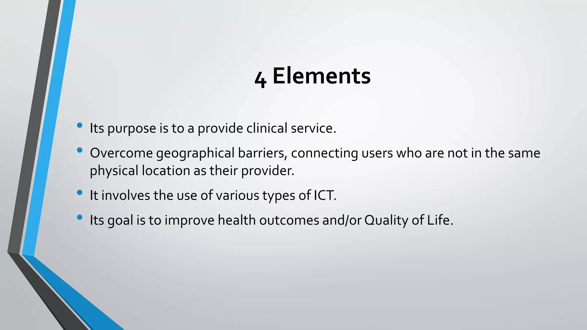 4 Elements 
• Its purpose is to a provide clinical service. 
• Overcome geographical barriers, connecting users who are not in the same 
physical location as their provider. 
• It involves the use of various types of ICT. 
• Its goal is to improve health outcomes and/or Quality of Life. 
 