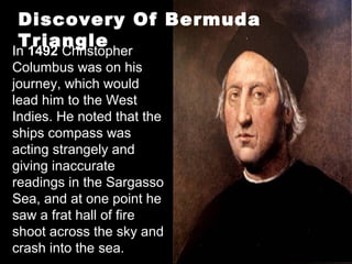 In 1492 Christopher
Columbus was on his
journey, which would
lead him to the West
Indies. He noted that the
ships compass was
acting strangely and
giving inaccurate
readings in the Sargasso
Sea, and at one point he
saw a frat hall of fire
shoot across the sky and
crash into the sea.
Discovery Of Bermuda
Triangle
 